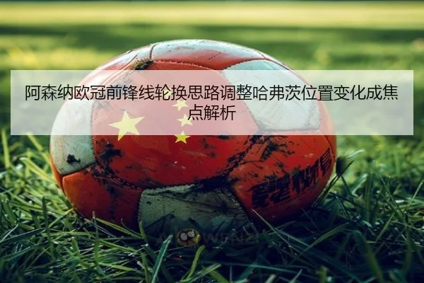 阿森纳欧冠前锋线轮换思路调整哈弗茨位置变化成焦点解析